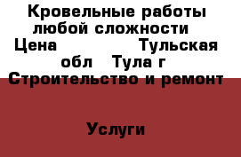 Кровельные работы любой сложности › Цена ­ 100 000 - Тульская обл., Тула г. Строительство и ремонт » Услуги   